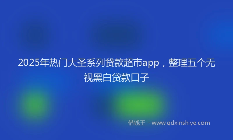 2025年热门大圣系列贷款超市app，整理五个无视黑白贷款口子