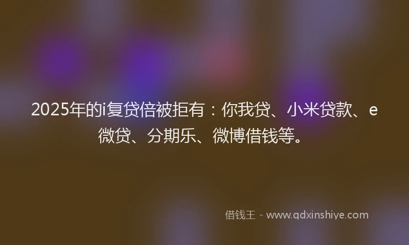 2025年的i复贷倍被拒有：你我贷、小米贷款、e微贷、分期乐、微博借钱等。