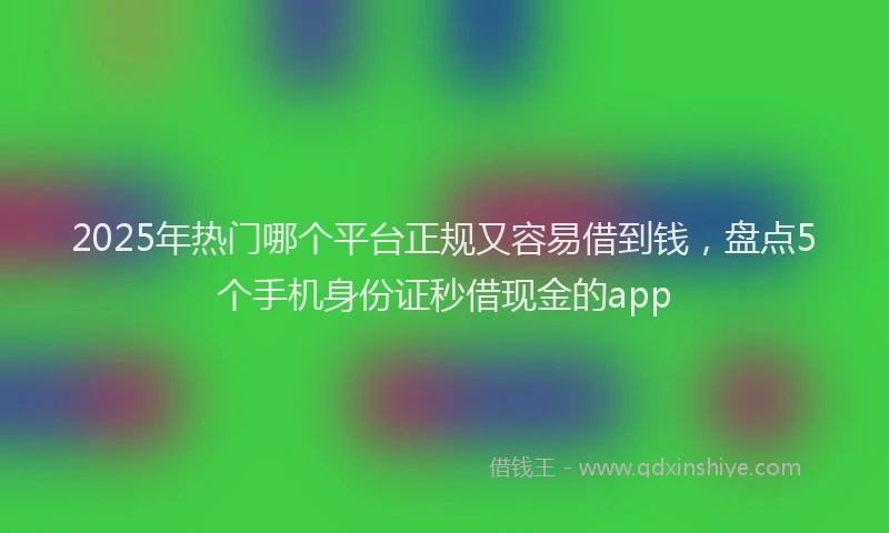 2025年热门哪个平台正规又容易借到钱，盘点5个手机身份证秒借现金的app