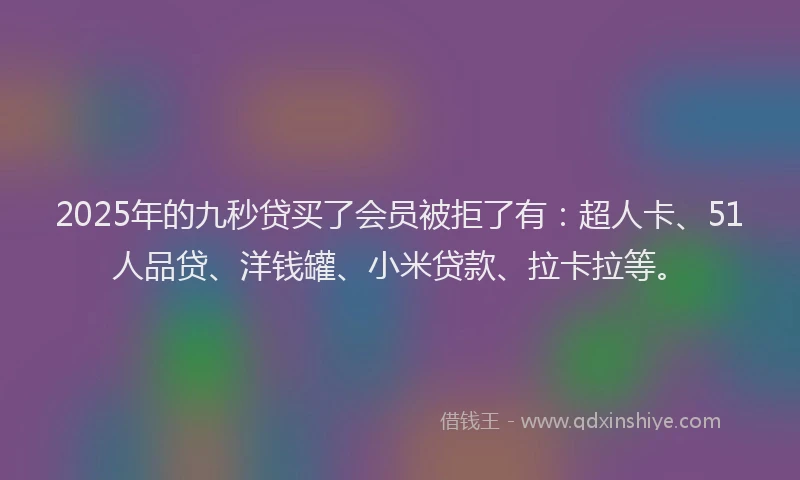 2025年的九秒贷买了会员被拒了有：超人卡、51人品贷、洋钱罐、小米贷款、拉卡拉等。