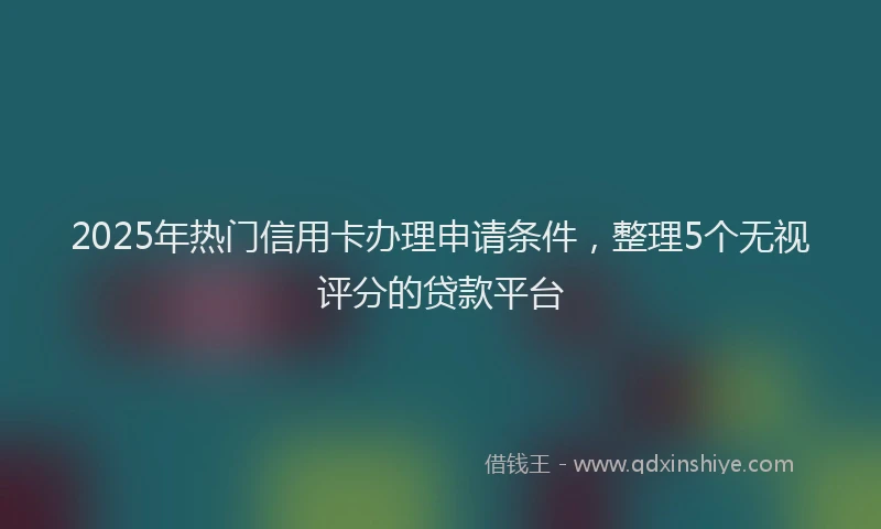 2025年热门信用卡办理申请条件，整理5个无视评分的贷款平台
