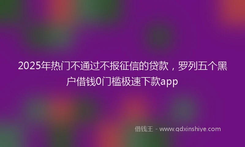 2025年热门不通过不报征信的贷款，罗列五个黑户借钱0门槛极速下款app