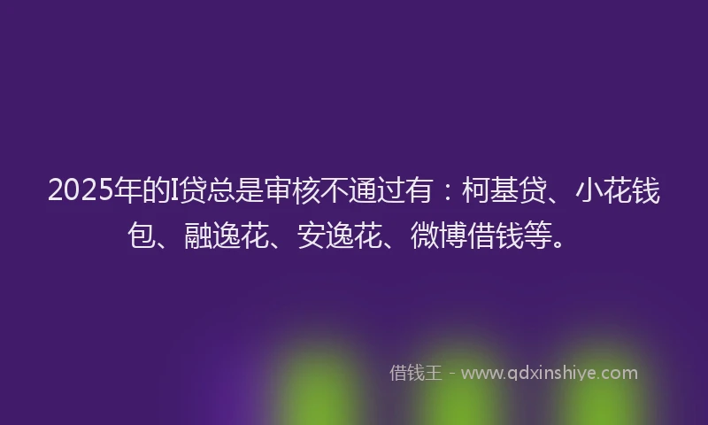 2025年的I贷总是审核不通过有：柯基贷、小花钱包、融逸花、安逸花、微博借钱等。