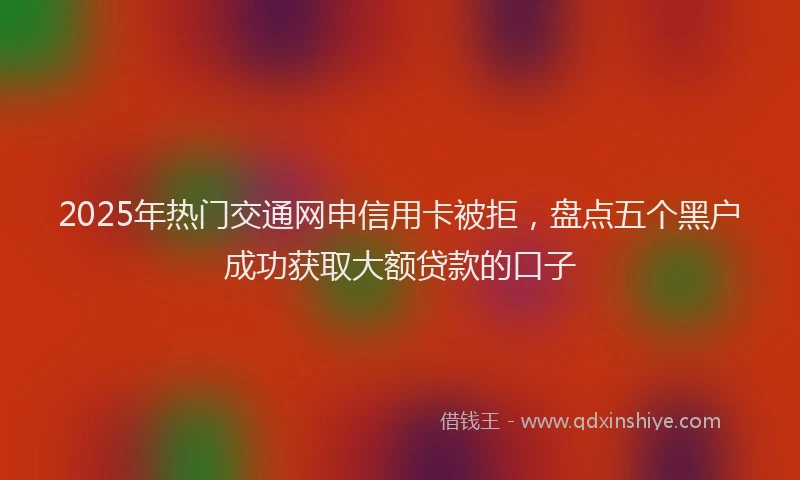 2025年热门交通网申信用卡被拒，盘点五个黑户成功获取大额贷款的口子