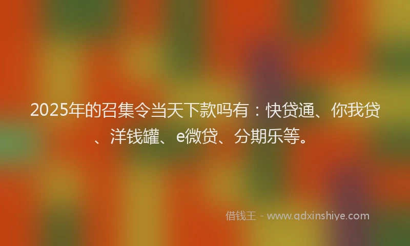 2025年的召集令当天下款吗有：快贷通、你我贷、洋钱罐、e微贷、分期乐等。