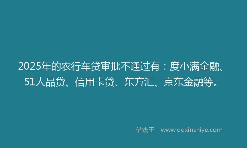 2025年的农行车贷审批不通过有：度小满金融、51人品贷、信用卡贷、东方汇、京东金融等。