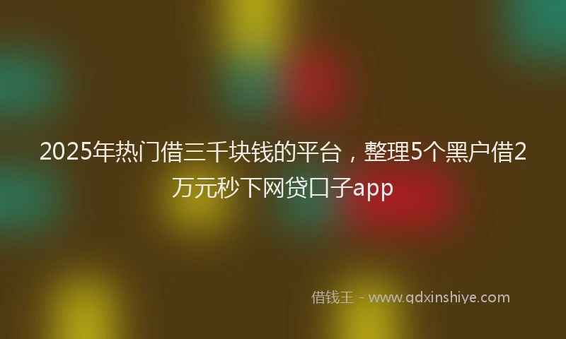 2025年热门借三千块钱的平台，整理5个黑户借2万元秒下网贷口子app