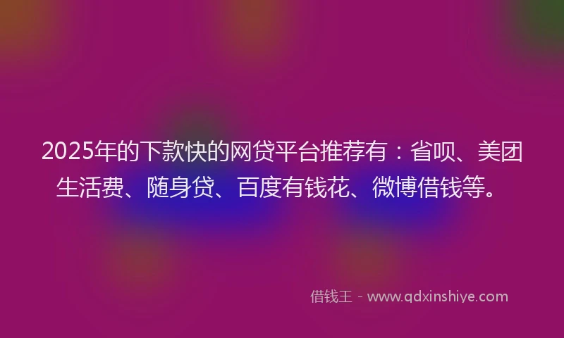 2025年的下款快的网贷平台推荐有：省呗、美团生活费、随身贷、百度有钱花、微博借钱等。