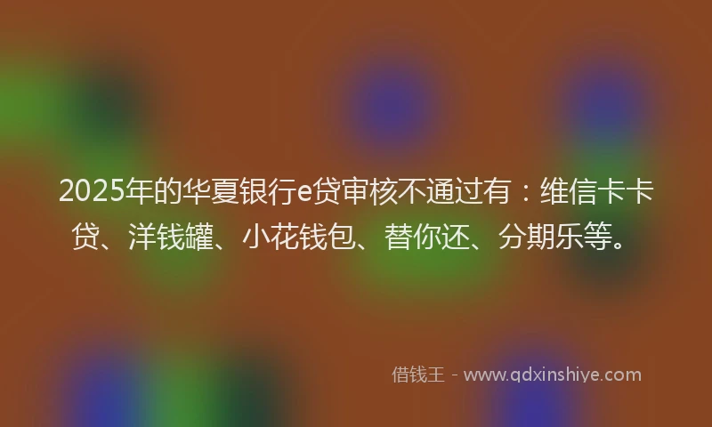 2025年的华夏银行e贷审核不通过有：维信卡卡贷、洋钱罐、小花钱包、替你还、分期乐等。