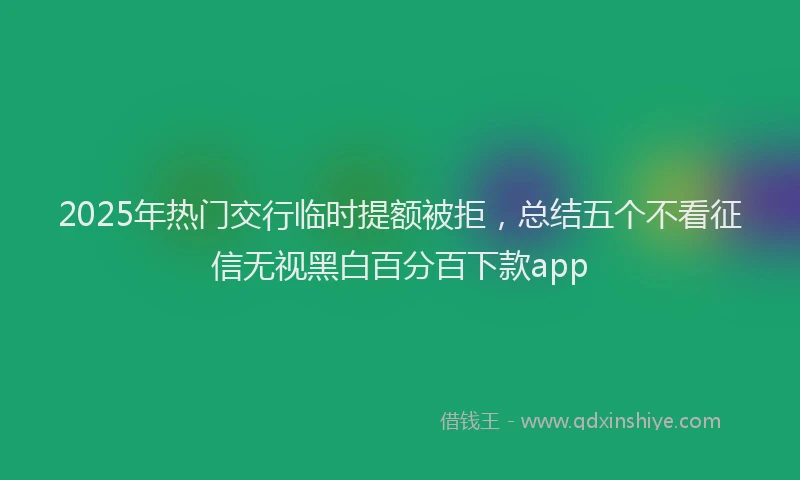2025年热门交行临时提额被拒，总结五个不看征信无视黑白百分百下款app