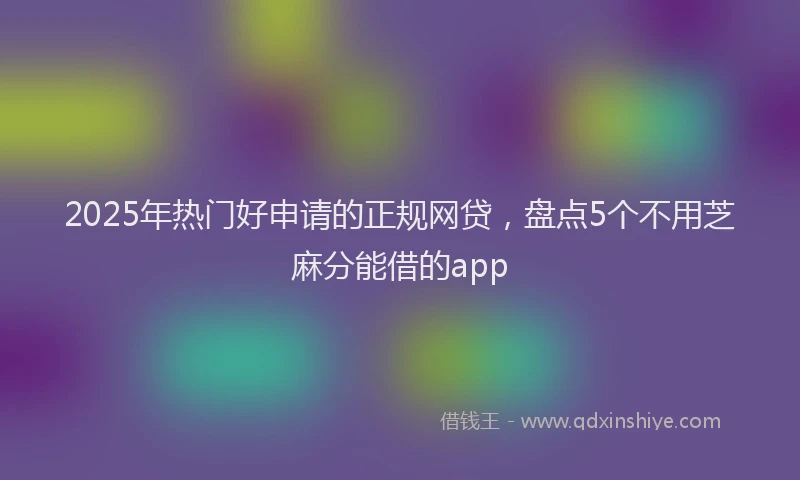 2025年热门好申请的正规网贷，盘点5个不用芝麻分能借的app