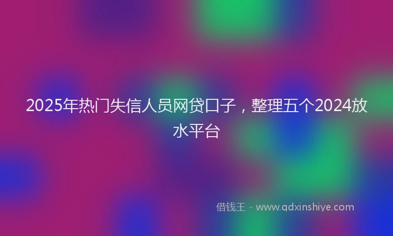 2025年热门失信人员网贷口子，整理五个2024放水平台