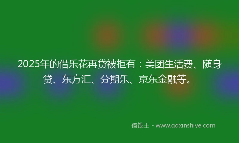 2025年的借乐花再贷被拒有：美团生活费、随身贷、东方汇、分期乐、京东金融等。