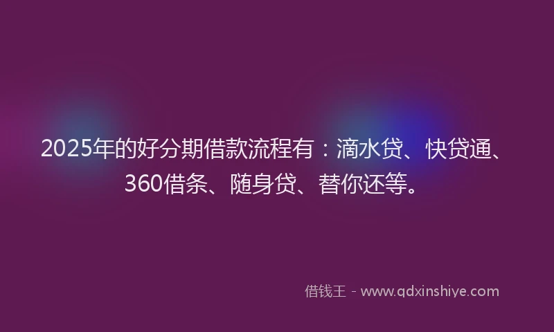 2025年的好分期借款流程有：滴水贷、快贷通、360借条、随身贷、替你还等。