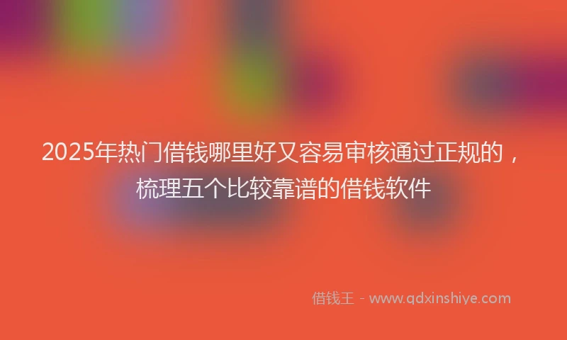 2025年热门借钱哪里好又容易审核通过正规的，梳理五个比较靠谱的借钱软件