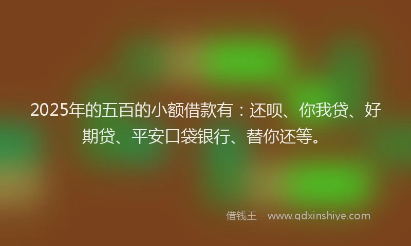 2025年的五百的小额借款有：还呗、你我贷、好期贷、平安口袋银行、替你还等。