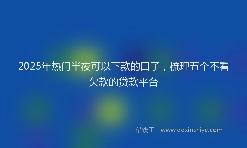 2025年热门半夜可以下款的口子，梳理五个不看欠款的贷款平台
