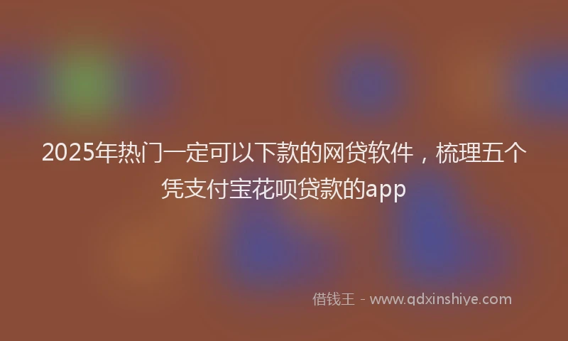 2025年热门一定可以下款的网贷软件，梳理五个凭支付宝花呗贷款的app