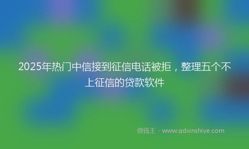 2025年热门中信接到征信电话被拒，整理五个不上征信的贷款软件