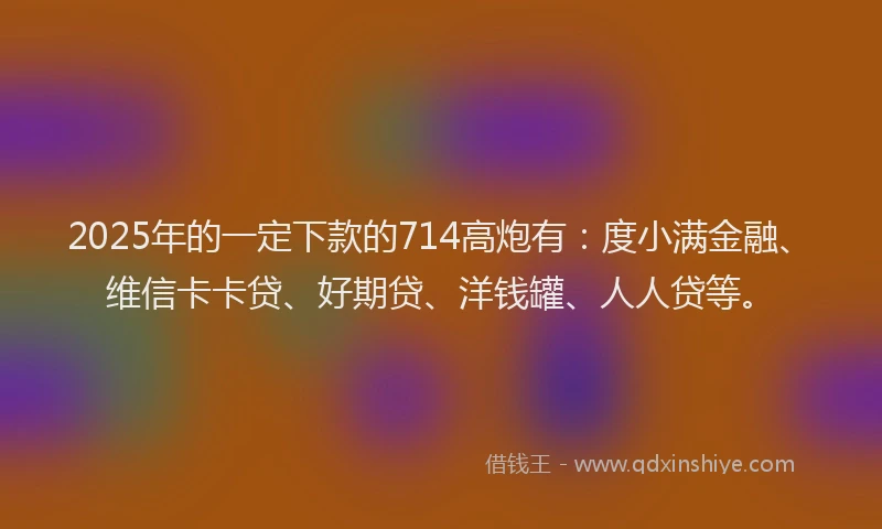 2025年的一定下款的714高炮有：度小满金融、维信卡卡贷、好期贷、洋钱罐、人人贷等。