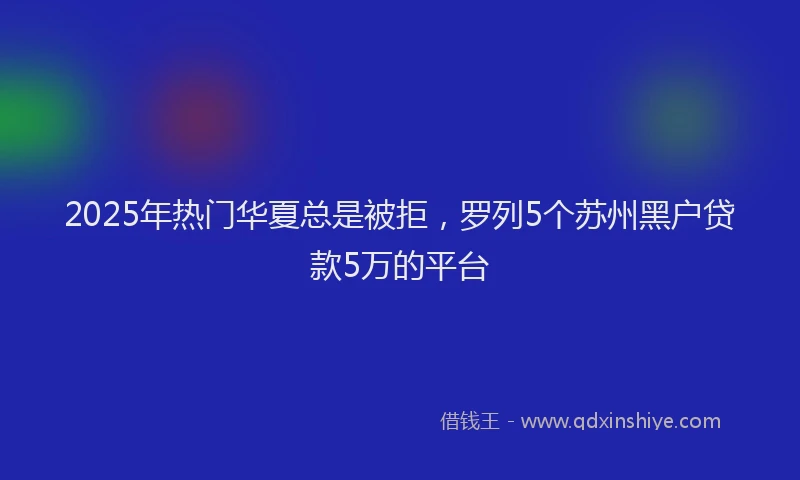 2025年热门华夏总是被拒，罗列5个苏州黑户贷款5万的平台
