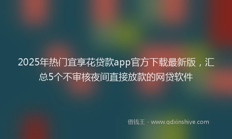 2025年热门宜享花贷款app官方下载最新版，汇总5个不审核夜间直接放款的网贷软件