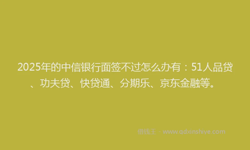 2025年的中信银行面签不过怎么办有：51人品贷、功夫贷、快贷通、分期乐、京东金融等。
