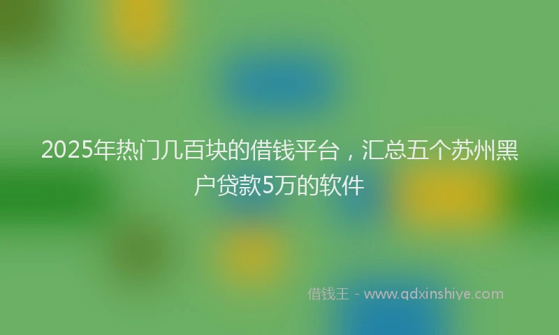 2025年热门几百块的借钱平台，汇总五个苏州黑户贷款5万的软件