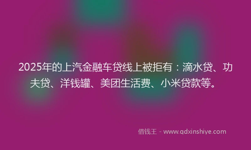 2025年的上汽金融车贷线上被拒有：滴水贷、功夫贷、洋钱罐、美团生活费、小米贷款等。