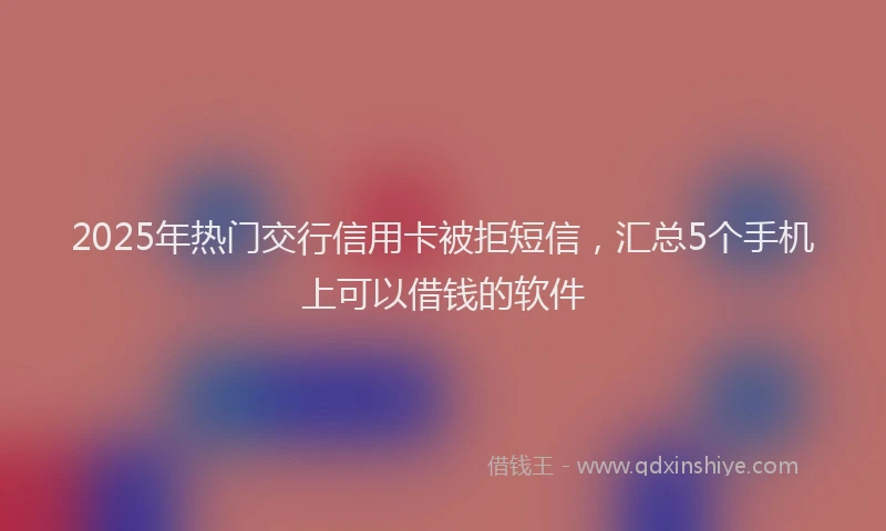 2025年热门交行信用卡被拒短信，汇总5个手机上可以借钱的软件