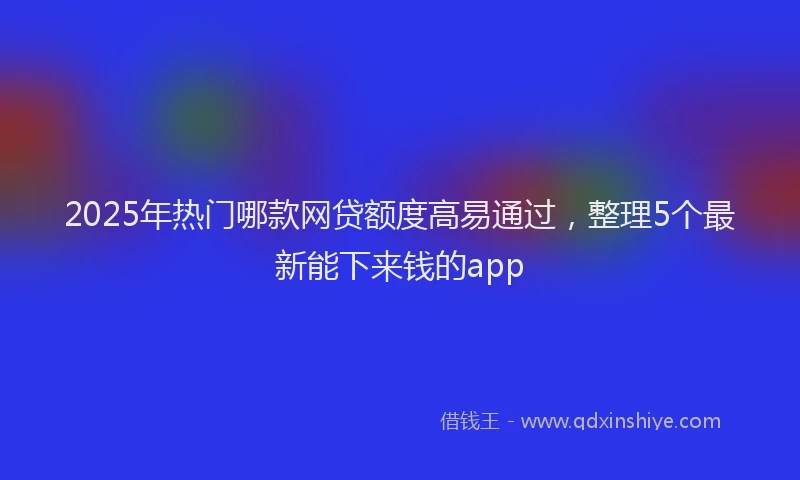 2025年热门哪款网贷额度高易通过，整理5个最新能下来钱的app
