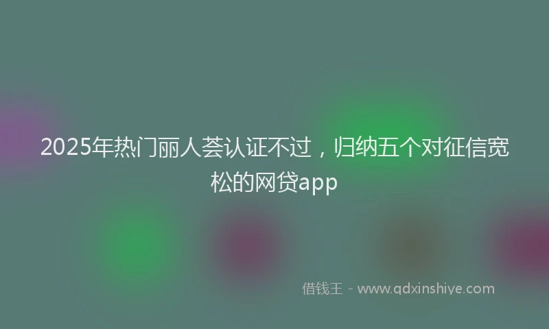 2025年热门丽人荟认证不过，归纳五个对征信宽松的网贷app