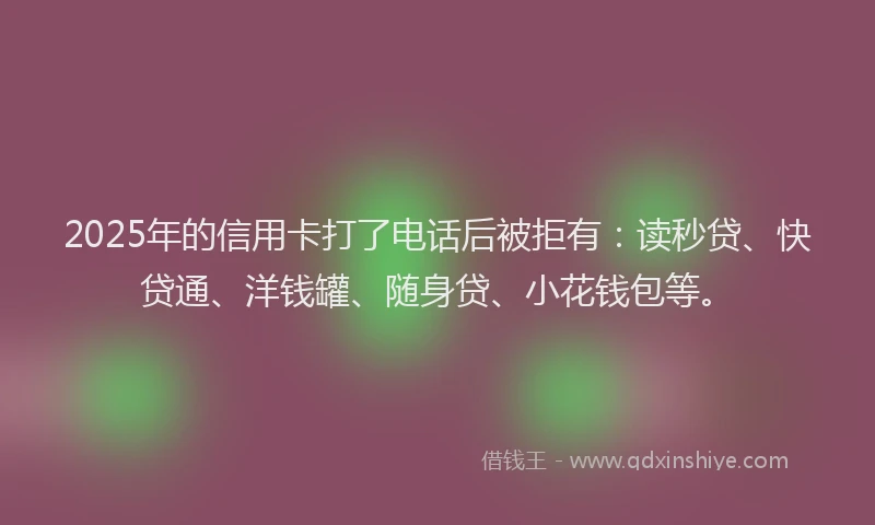 2025年的信用卡打了电话后被拒有：读秒贷、快贷通、洋钱罐、随身贷、小花钱包等。