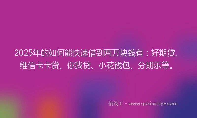 2025年的如何能快速借到两万块钱有：好期贷、维信卡卡贷、你我贷、小花钱包、分期乐等。