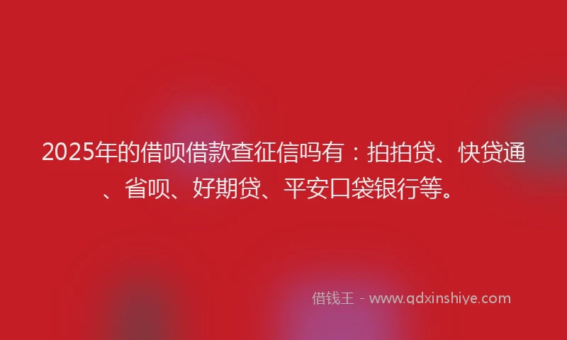 2025年的借呗借款查征信吗有：拍拍贷、快贷通、省呗、好期贷、平安口袋银行等。