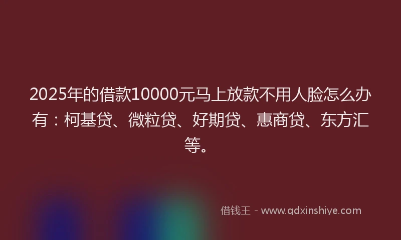 2025年的借款10000元马上放款不用人脸怎么办有：柯基贷、微粒贷、好期贷、惠商贷、东方汇等。