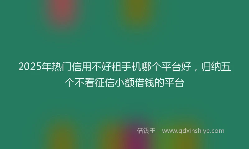 2025年热门信用不好租手机哪个平台好，归纳五个不看征信小额借钱的平台