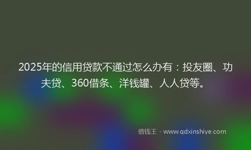2025年的信用贷款不通过怎么办有：投友圈、功夫贷、360借条、洋钱罐、人人贷等。