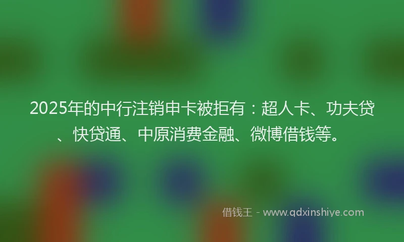 2025年的中行注销申卡被拒有：超人卡、功夫贷、快贷通、中原消费金融、微博借钱等。