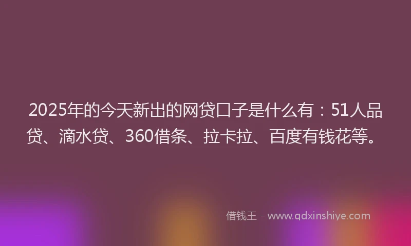 2025年的今天新出的网贷口子是什么有：51人品贷、滴水贷、360借条、拉卡拉、百度有钱花等。