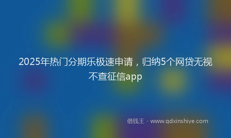 2025年热门分期乐极速申请，归纳5个网贷无视不查征信app