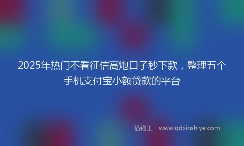 2025年热门不看征信高炮口子秒下款，整理五个手机支付宝小额贷款的平台