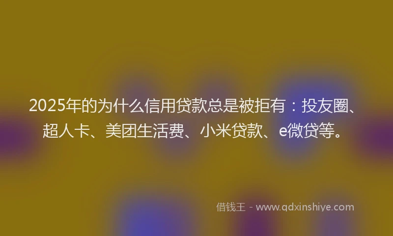 2025年的为什么信用贷款总是被拒有：投友圈、超人卡、美团生活费、小米贷款、e微贷等。