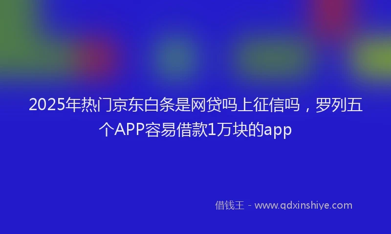 2025年热门京东白条是网贷吗上征信吗，罗列五个APP容易借款1万块的app