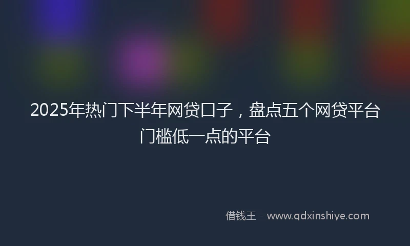 2025年热门下半年网贷口子，盘点五个网贷平台门槛低一点的平台