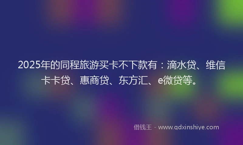 2025年的同程旅游买卡不下款有：滴水贷、维信卡卡贷、惠商贷、东方汇、e微贷等。