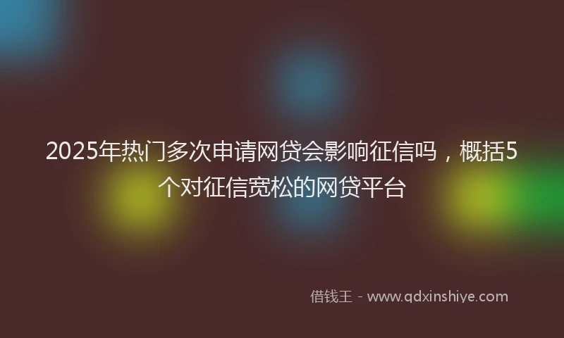 2025年热门多次申请网贷会影响征信吗，概括5个对征信宽松的网贷平台