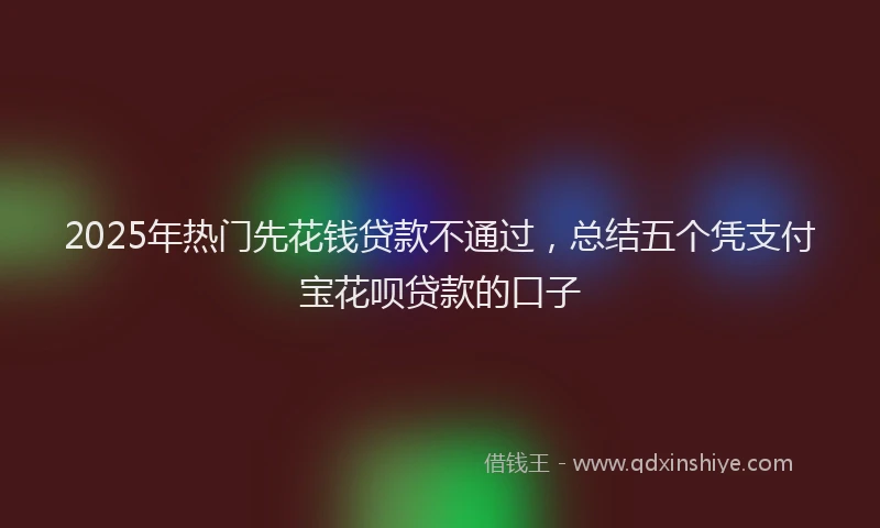 2025年热门先花钱贷款不通过，总结五个凭支付宝花呗贷款的口子