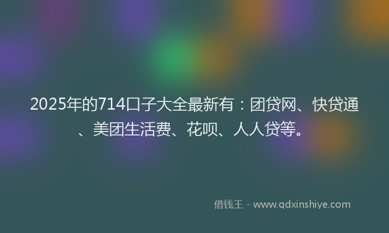 2025年的714口子大全最新有：团贷网、快贷通、美团生活费、花呗、人人贷等。