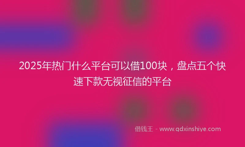 2025年热门什么平台可以借100块，盘点五个快速下款无视征信的平台